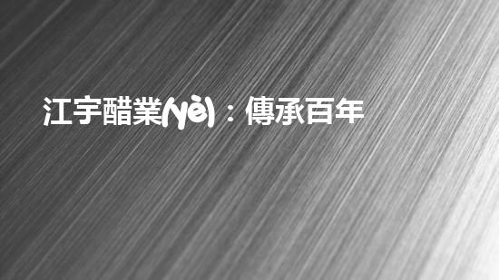 江宇醋業(yè)：傳承百年工藝，味蕾的奇妙探險！